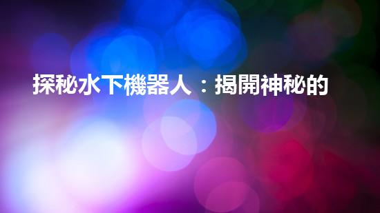 探秘水下機器人：揭開神秘的設(shè)計原理！